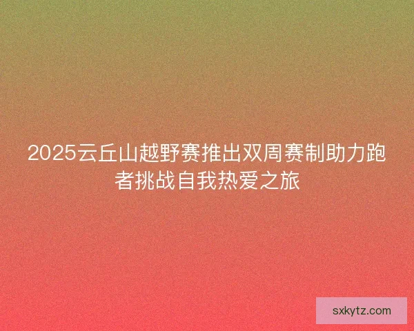 2025云丘山越野赛推出双周赛制助力跑者挑战自我热爱之旅