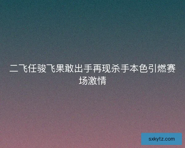 二飞任骏飞果敢出手再现杀手本色引燃赛场激情