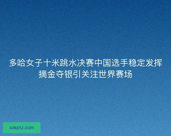 多哈女子十米跳水决赛中国选手稳定发挥摘金夺银引关注世界赛场